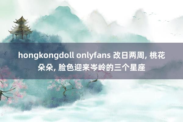 hongkongdoll onlyfans 改日两周， 桃花朵朵， 脸色迎来岑岭的三个星座