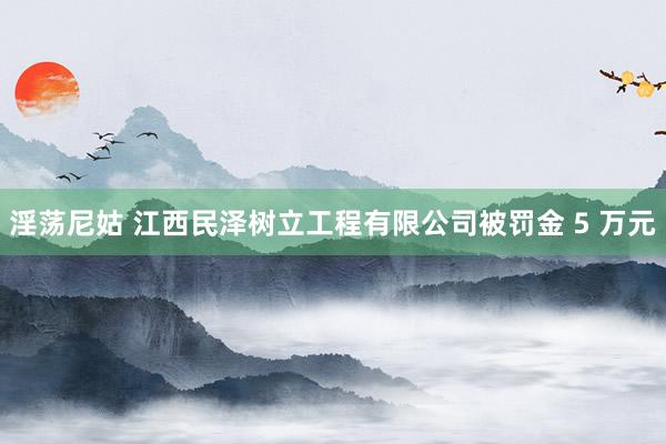 淫荡尼姑 江西民泽树立工程有限公司被罚金 5 万元