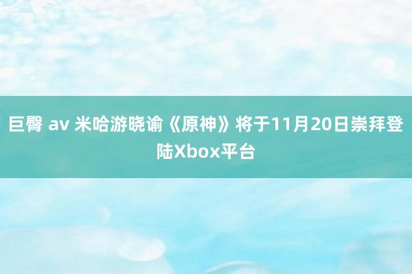 巨臀 av 米哈游晓谕《原神》将于11月20日崇拜登陆Xbox平台