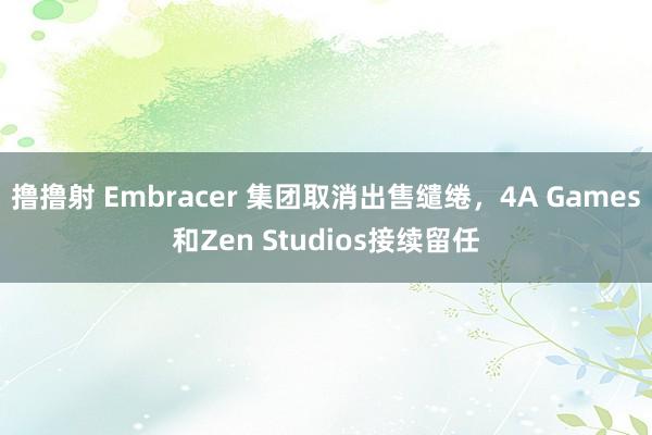 撸撸射 Embracer 集团取消出售缱绻，4A Games和Zen Studios接续留任