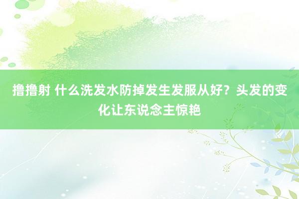 撸撸射 什么洗发水防掉发生发服从好？头发的变化让东说念主惊艳