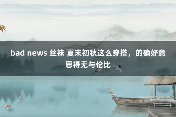 bad news 丝袜 夏末初秋这么穿搭，的确好意思得无与伦比