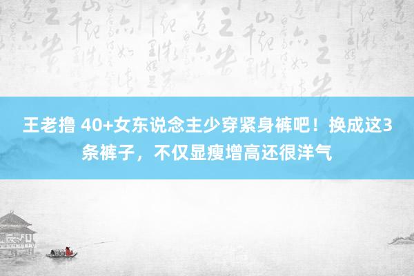 王老撸 40+女东说念主少穿紧身裤吧！换成这3条裤子，不仅显瘦增高还很洋气