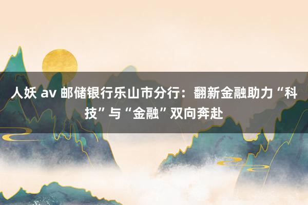 人妖 av 邮储银行乐山市分行：翻新金融助力“科技”与“金融”双向奔赴