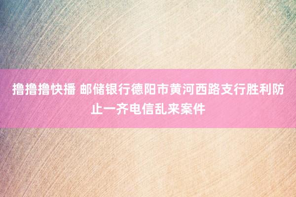 撸撸撸快播 邮储银行德阳市黄河西路支行胜利防止一齐电信乱来案件