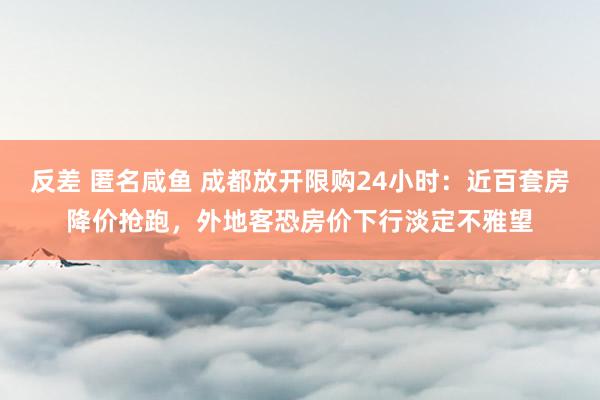 反差 匿名咸鱼 成都放开限购24小时：近百套房降价抢跑，外地客恐房价下行淡定不雅望