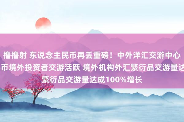 撸撸射 东说念主民币再丢重磅！中外洋汇交游中心：东说念主民币境外投资者交游活跃 境外机构外汇繁衍品交游量达成100%增长