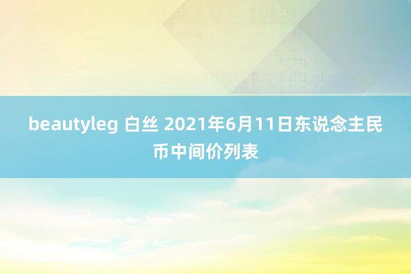 beautyleg 白丝 2021年6月11日东说念主民币中间价列表