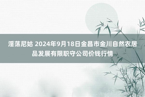 淫荡尼姑 2024年9月18日金昌市金川自然农居品发展有限职守公司价钱行情