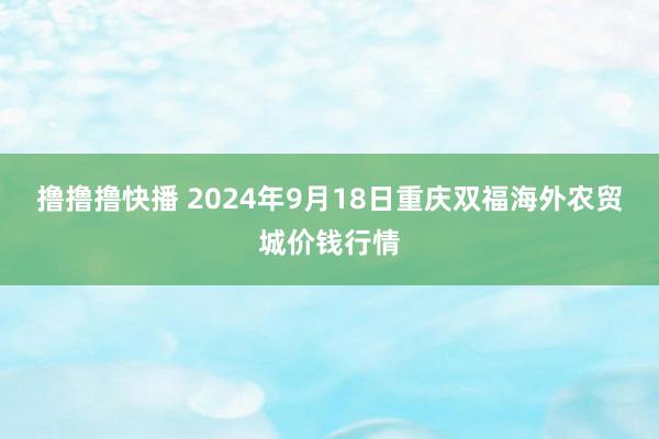 撸撸撸快播 2024年9月18日重庆双福海外农贸城价钱行情