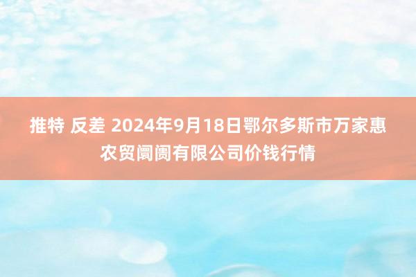 推特 反差 2024年9月18日鄂尔多斯市万家惠农贸阛阓有限公司价钱行情