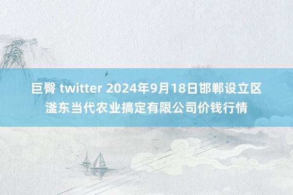 巨臀 twitter 2024年9月18日邯郸设立区滏东当代农业搞定有限公司价钱行情