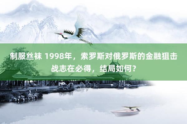 制服丝袜 1998年，索罗斯对俄罗斯的金融狙击战志在必得，结局如何？