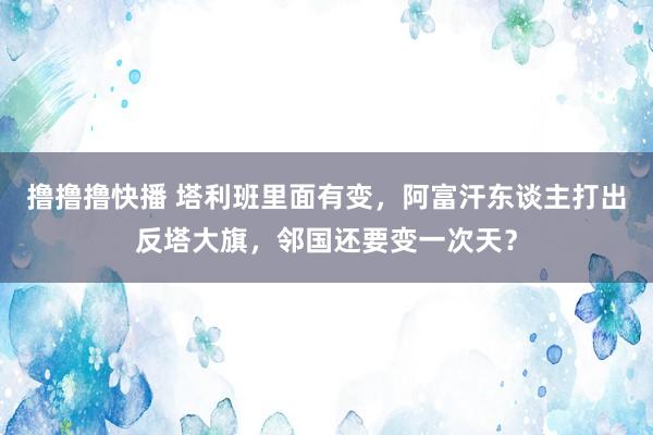 撸撸撸快播 塔利班里面有变，阿富汗东谈主打出反塔大旗，邻国还要变一次天？