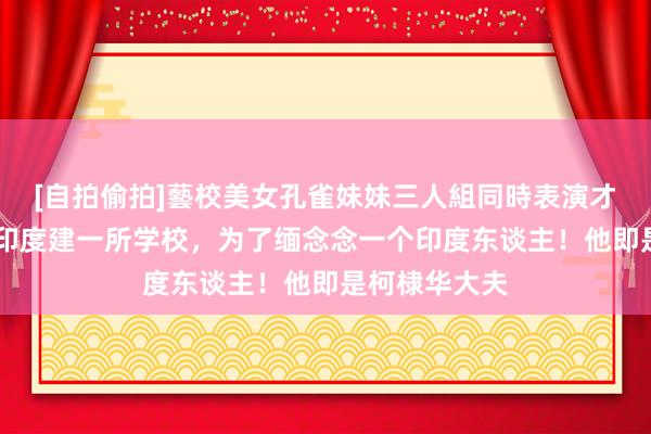 [自拍偷拍]藝校美女孔雀妹妹三人組同時表演才藝 我国将在印度建一所学校，为了缅念念一个印度东谈主！他即是柯棣华大夫