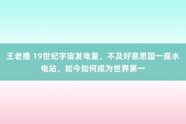 王老撸 19世纪宇宙发电量，不及好意思国一座水电站，如今如何成为世界第一