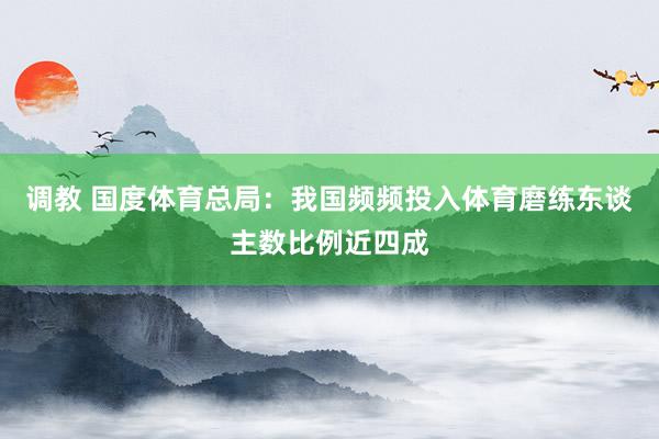 调教 国度体育总局：我国频频投入体育磨练东谈主数比例近四成