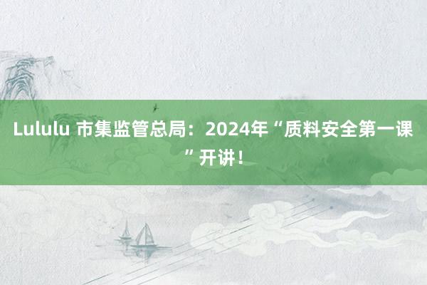 Lululu 市集监管总局：2024年“质料安全第一课”开讲！