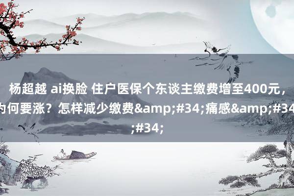 杨超越 ai换脸 住户医保个东谈主缴费增至400元，为何要涨？怎样减少缴费&#34;痛感&#34;