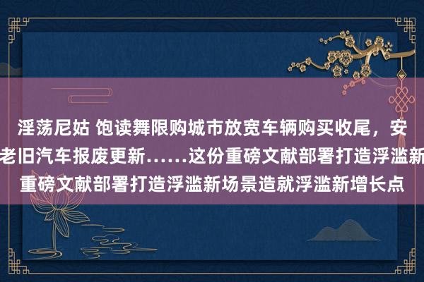 淫荡尼姑 饱读舞限购城市放宽车辆购买收尾，安排资金支握相宜条款的老旧汽车报废更新……这份重磅文献部署打造浮滥新场景造就浮滥新增长点