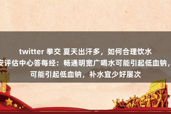 twitter 拳交 夏天出汗多，如何合理饮水？国度卫健委食安评估中心答每经：畅通明宽广喝水可能引起低血钠，补水宜少好屡次