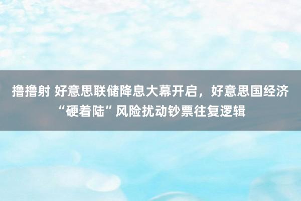 撸撸射 好意思联储降息大幕开启，好意思国经济“硬着陆”风险扰动钞票往复逻辑