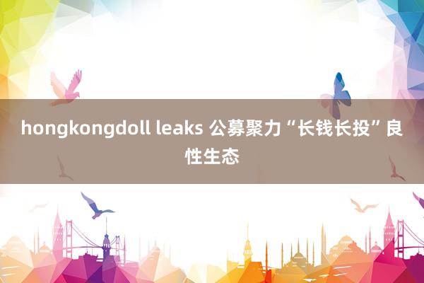 hongkongdoll leaks 公募聚力“长钱长投”良性生态