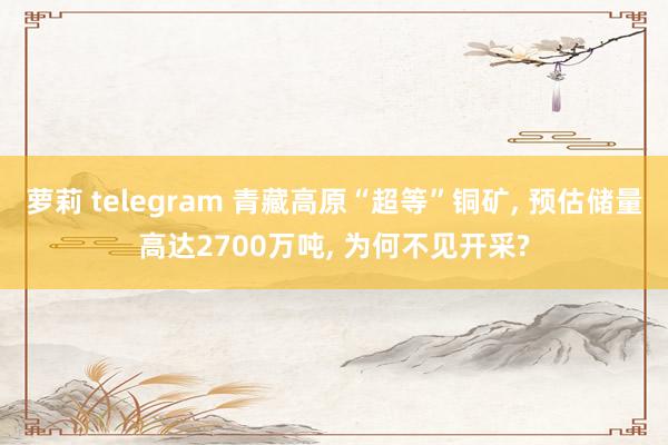 萝莉 telegram 青藏高原“超等”铜矿, 预估储量高达2700万吨, 为何不见开采?