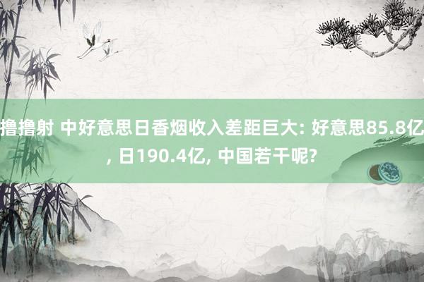 撸撸射 中好意思日香烟收入差距巨大: 好意思85.8亿， 日190.4亿， 中国若干呢?