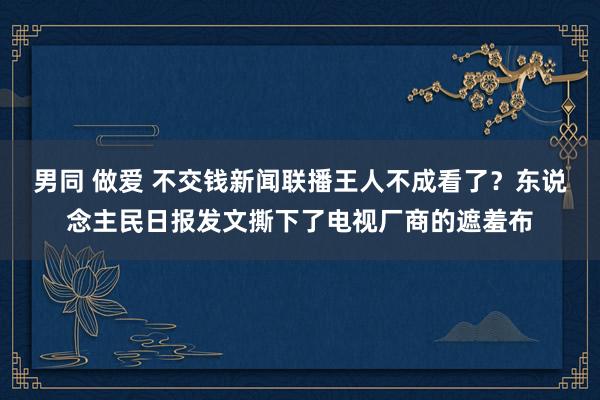 男同 做爱 不交钱新闻联播王人不成看了？东说念主民日报发文撕下了电视厂商的遮羞布