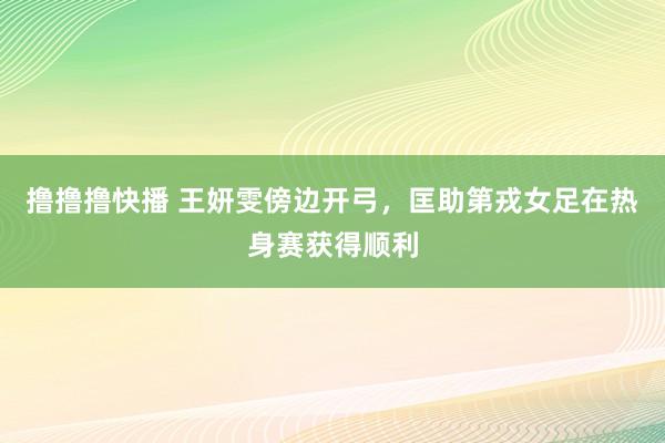 撸撸撸快播 王妍雯傍边开弓，匡助第戎女足在热身赛获得顺利