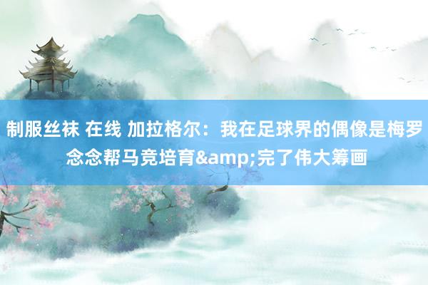 制服丝袜 在线 加拉格尔：我在足球界的偶像是梅罗 念念帮马竞培育&完了伟大筹画