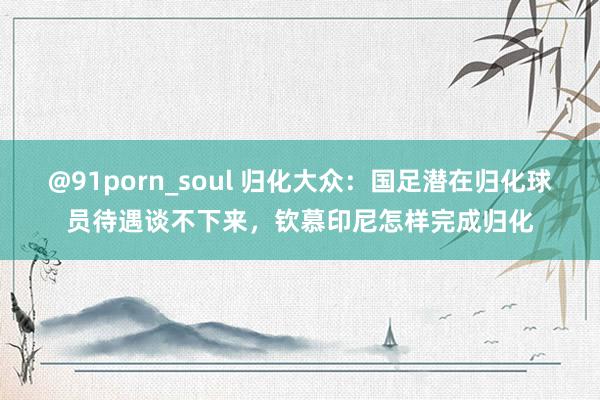 @91porn_soul 归化大众：国足潜在归化球员待遇谈不下来，钦慕印尼怎样完成归化