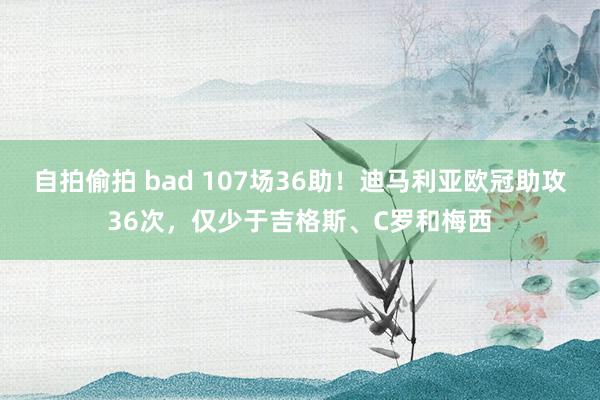 自拍偷拍 bad 107场36助！迪马利亚欧冠助攻36次，仅少于吉格斯、C罗和梅西