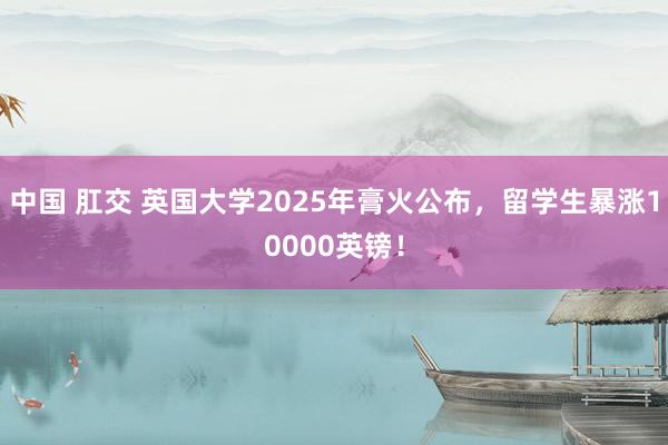 中国 肛交 英国大学2025年膏火公布，留学生暴涨10000英镑！