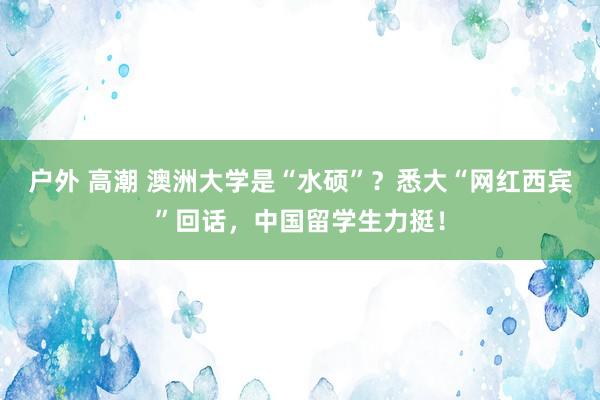 户外 高潮 澳洲大学是“水硕”？悉大“网红西宾”回话，中国留学生力挺！