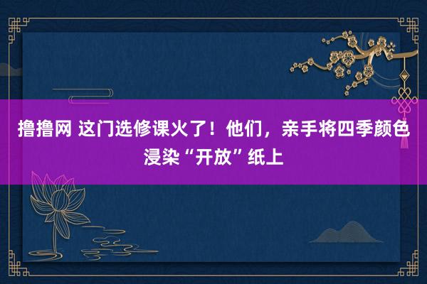 撸撸网 这门选修课火了！他们，亲手将四季颜色浸染“开放”纸上