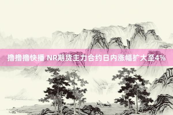 撸撸撸快播 NR期货主力合约日内涨幅扩大至4%