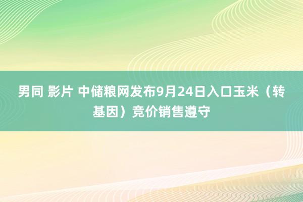 男同 影片 中储粮网发布9月24日入口玉米（转基因）竞价销售遵守