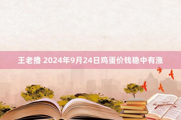 王老撸 2024年9月24日鸡蛋价钱稳中有涨