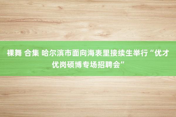 裸舞 合集 哈尔滨市面向海表里接续生举行“优才优岗硕博专场招聘会”