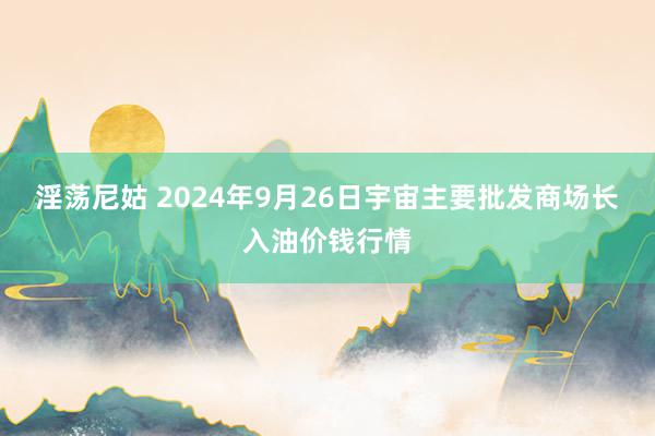 淫荡尼姑 2024年9月26日宇宙主要批发商场长入油价钱行情