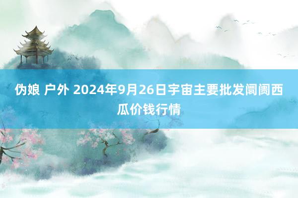 伪娘 户外 2024年9月26日宇宙主要批发阛阓西瓜价钱行情