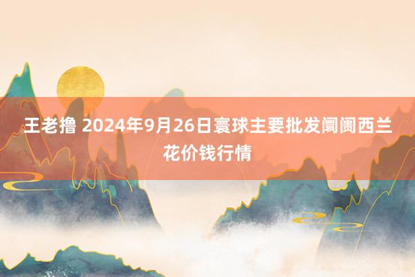 王老撸 2024年9月26日寰球主要批发阛阓西兰花价钱行情