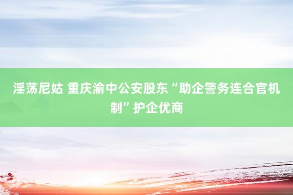 淫荡尼姑 重庆渝中公安股东“助企警务连合官机制”护企优商