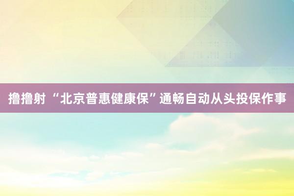 撸撸射 “北京普惠健康保”通畅自动从头投保作事