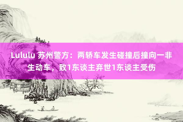 Lululu 苏州警方：两轿车发生碰撞后撞向一非生动车，致1东谈主弃世1东谈主受伤