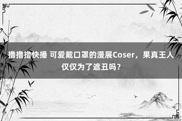 撸撸撸快播 可爱戴口罩的漫展Coser，果真王人仅仅为了遮丑吗？