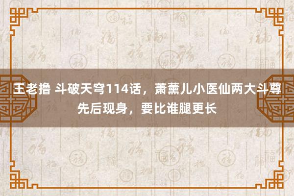 王老撸 斗破天穹114话，萧薰儿小医仙两大斗尊先后现身，要比谁腿更长