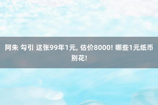 阿朱 勾引 这张99年1元, 估价8000! 哪些1元纸币别花!